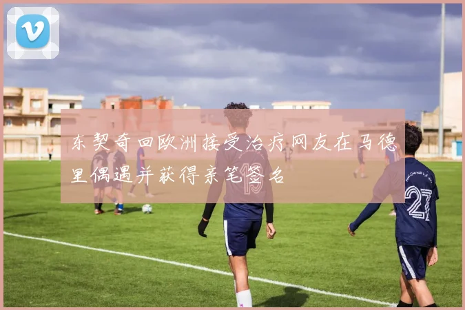东契奇回欧洲接受治疗网友在马德里偶遇并获得亲笔签名
