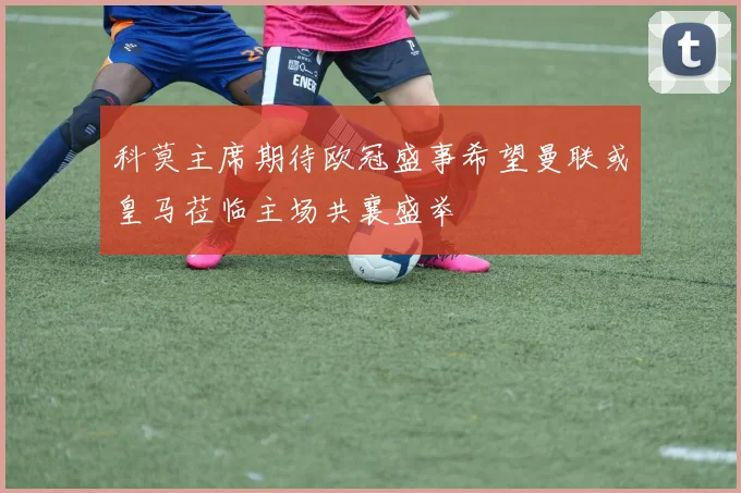 科莫主席期待欧冠盛事希望曼联或皇马莅临主场共襄盛举