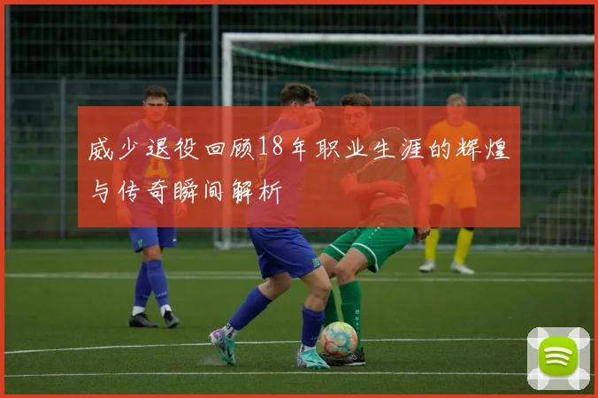 威少退役回顾18年职业生涯的辉煌与传奇瞬间解析