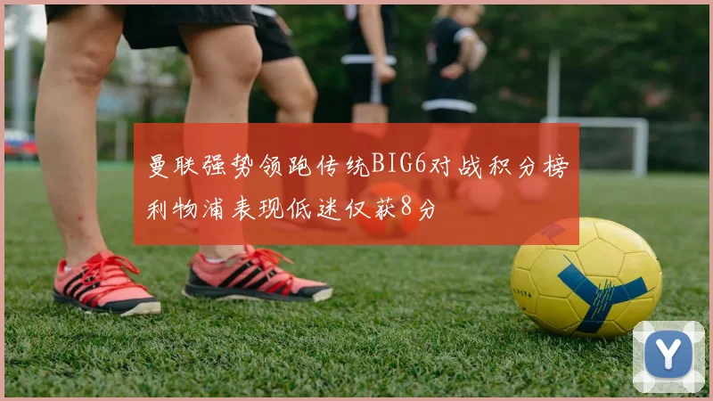 曼联强势领跑传统BIG6对战积分榜利物浦表现低迷仅获8分