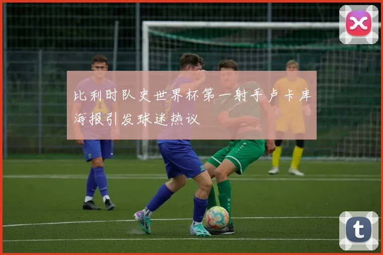 比利时队史世界杯第一射手卢卡库海报引发球迷热议