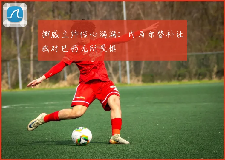 挪威主帅信心满满：内马尔替补让我对巴西无所畏惧