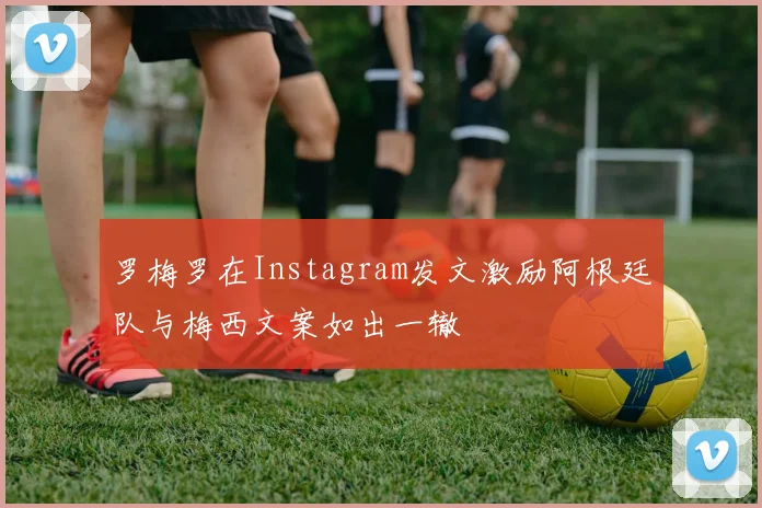 罗梅罗在Instagram发文激励阿根廷队与梅西文案如出一辙