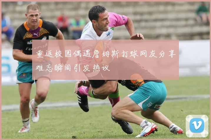 重返校园偶遇詹姆斯打球网友分享难忘瞬间引发热议