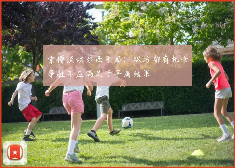 索博谈切尔西平局：双方都有机会争胜不应满足于平局结果