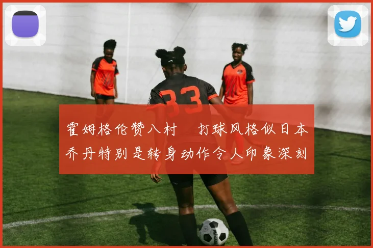 霍姆格伦赞八村塁打球风格似日本乔丹特别是转身动作令人印象深刻