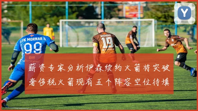 薪资专家分析伊森续约火箭将突破奢侈税火箭现有五个阵容空位待填补