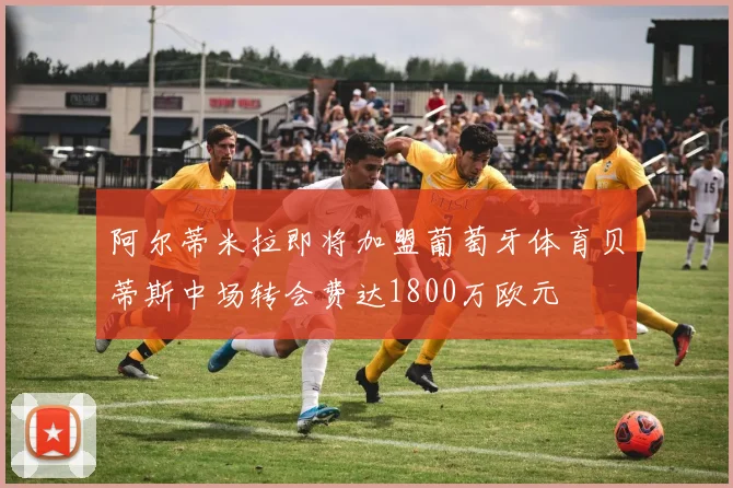 阿尔蒂米拉即将加盟葡萄牙体育贝蒂斯中场转会费达1800万欧元