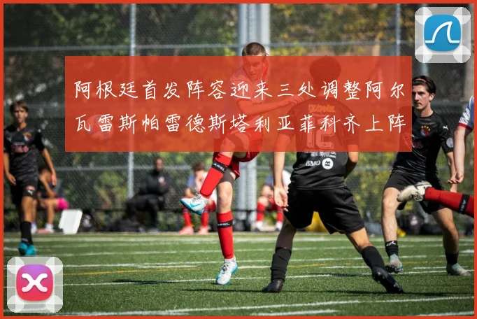 阿根廷首发阵容迎来三处调整阿尔瓦雷斯帕雷德斯塔利亚菲科齐上阵