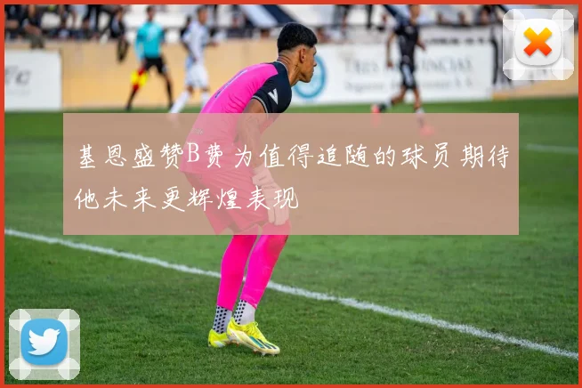 基恩盛赞B费为值得追随的球员期待他未来更辉煌表现