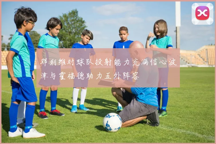 邓利维对球队投射能力充满信心波津与霍福德助力五外阵容