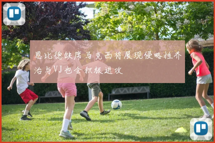 恩比德缺席马克西将展现侵略性乔治与VJ也会积极进攻