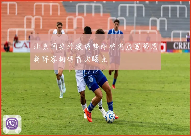 北京国安外援调整即将完成塞蒂恩新阵容构想首次曝光