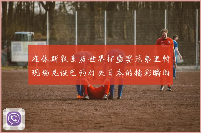 在休斯敦亲历世界杯盛宴范弗里特现场见证巴西对决日本的精彩瞬间