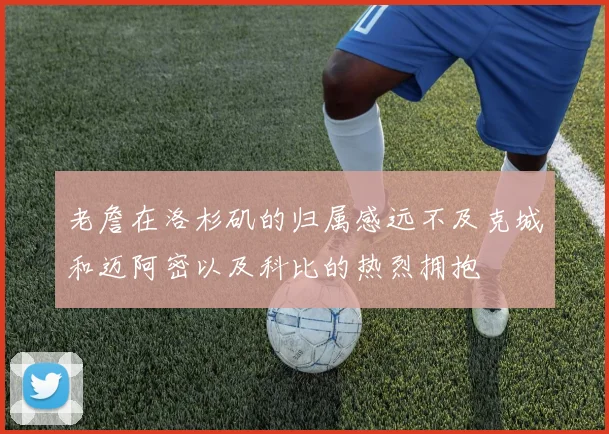 老詹在洛杉矶的归属感远不及克城和迈阿密以及科比的热烈拥抱