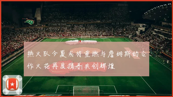 热火队今夏或将重燃与詹姆斯的合作火花再度携手共创辉煌