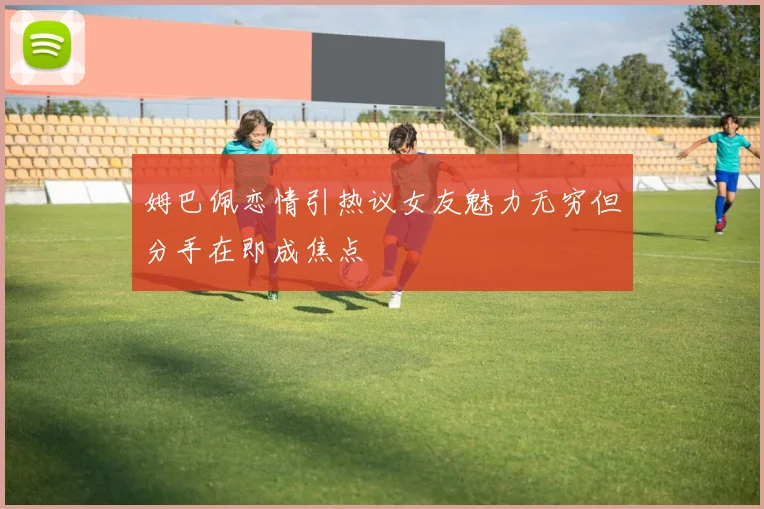 姆巴佩恋情引热议女友魅力无穷但分手在即成焦点
