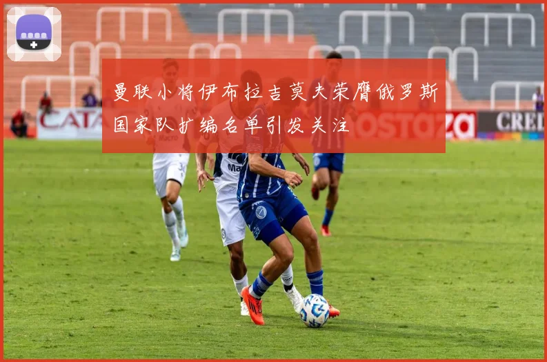 曼联小将伊布拉吉莫夫荣膺俄罗斯国家队扩编名单引发关注