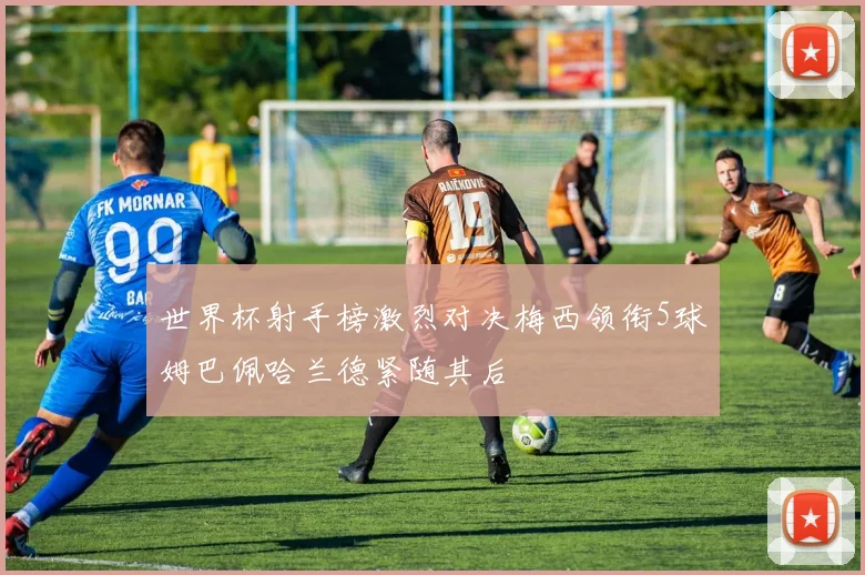 世界杯射手榜激烈对决梅西领衔5球姆巴佩哈兰德紧随其后