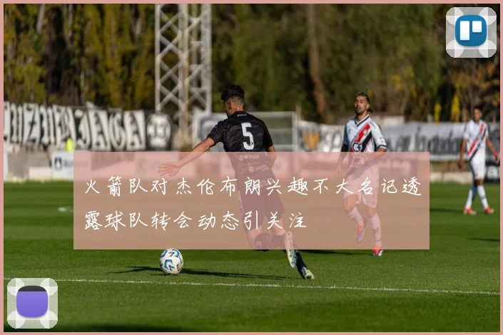 火箭队对杰伦布朗兴趣不大名记透露球队转会动态引关注