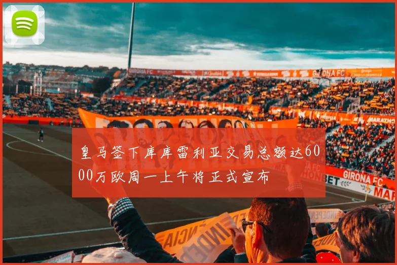 皇马签下库库雷利亚交易总额达6000万欧周一上午将正式宣布