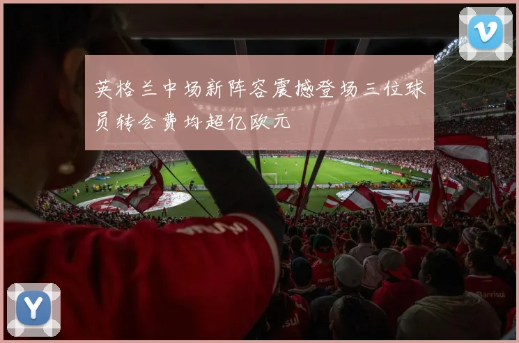 英格兰中场新阵容震撼登场三位球员转会费均超亿欧元