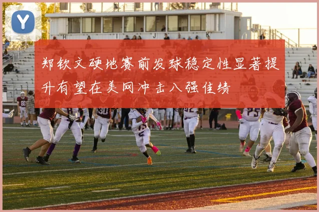 郑钦文硬地赛前发球稳定性显著提升有望在美网冲击八强佳绩