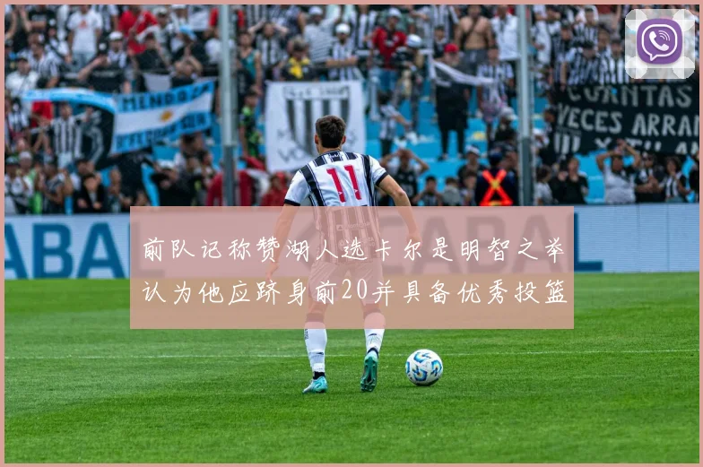 前队记称赞湖人选卡尔是明智之举认为他应跻身前20并具备优秀投篮和防守能力