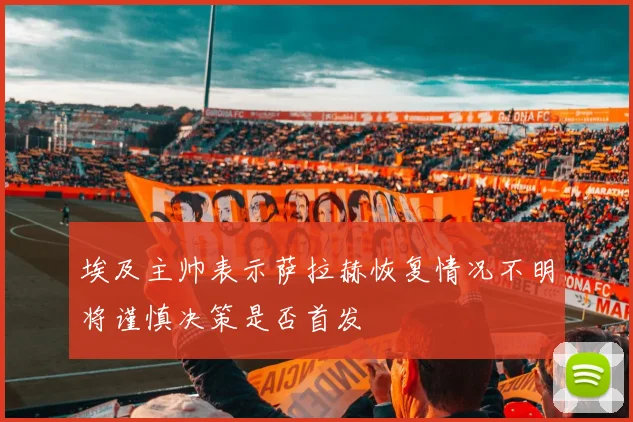 埃及主帅表示萨拉赫恢复情况不明将谨慎决策是否首发