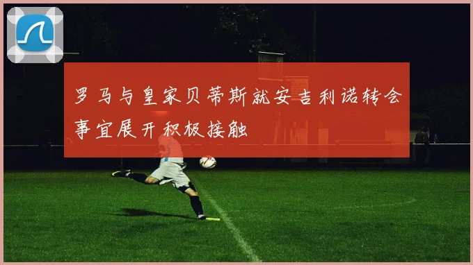 罗马与皇家贝蒂斯就安吉利诺转会事宜展开积极接触