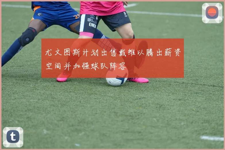 尤文图斯计划出售戴维以腾出薪资空间并加强球队阵容