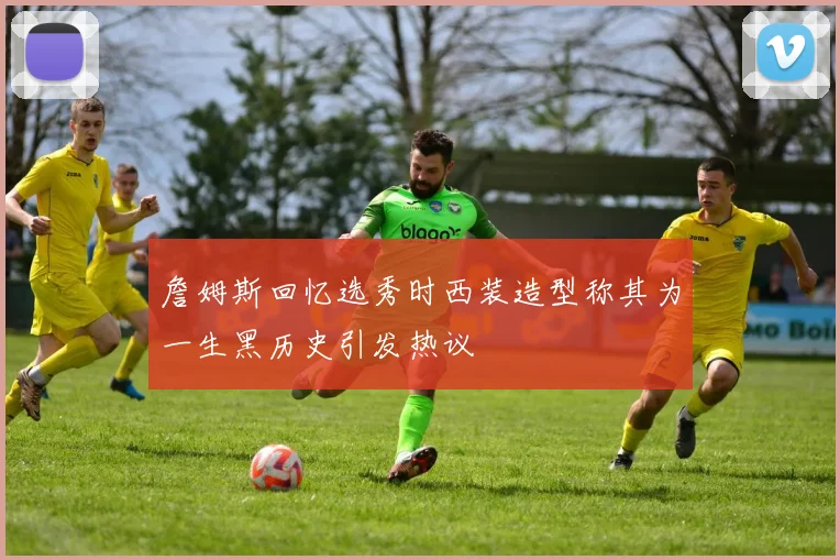 詹姆斯回忆选秀时西装造型称其为一生黑历史引发热议