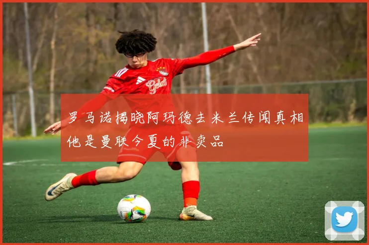 罗马诺揭晓阿玛德去米兰传闻真相他是曼联今夏的非卖品