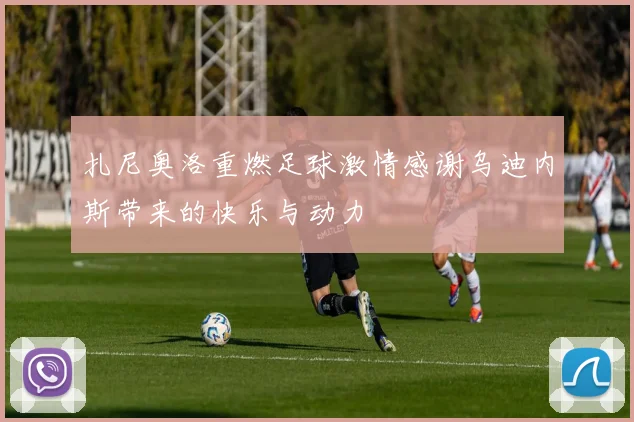 扎尼奥洛重燃足球激情感谢乌迪内斯带来的快乐与动力