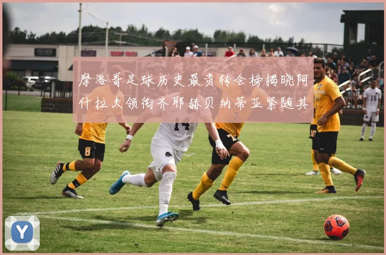 摩洛哥足球历史最贵转会榜揭晓阿什拉夫领衔齐耶赫贝纳蒂亚紧随其后