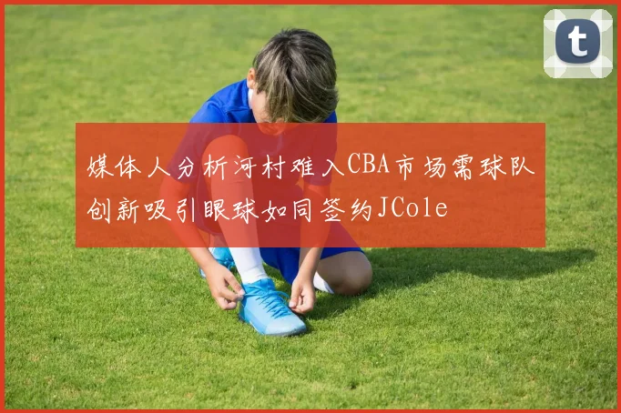 媒体人分析河村难入CBA市场需球队创新吸引眼球如同签约JCole